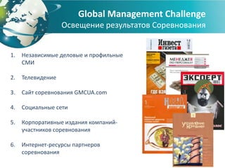 Global Management Challenge
                   Освещение результатов Соревнования


1.   Независимые деловые и профильные
     СМИ

2.   Телевидение

3.   Сайт соревнования GMCUA.com

4.   Социальные сети

5.   Корпоративные издания компаний-
     участников соревнования

6.   Интернет-ресурсы партнеров
     соревнования
 