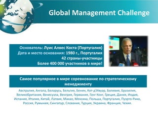 Global Management Challenge



   Основатель: Луис Алвес Коста (Португалия)
  Дата и место основания: 1980 г., Португалия
                        42 страны-участницы
            Более 400 000 участников в мире!


   Самое популярное в мире соревнование по стратегическому
                        менеджменту
  Австралия, Ангола, Беларусь, Бельгия, Бенин, Кот-д’Ивуар, Боливия, Бразилия,
 Великобритания, Венесуэла, Венгрия, Германия, Гонг Конг, Греция, Дания, Индия,
Испания, Италия, Китай, Латвия, Макао, Мексика, Польша, Португалия, Пуэрто-Рико,
     Россия, Румыния, Сингапур, Словакия, Турция, Украина, Франция, Чехия.
 