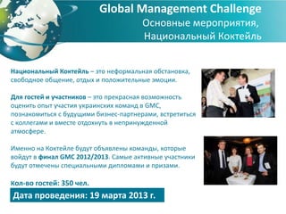 Global Management Challenge
                                       Основные мероприятия,
                                       Национальный Коктейль


Национальный Коктейль – это неформальная обстановка,
свободное общение, отдых и положительные эмоции.

Для гостей и участников – это прекрасная возможность
оценить опыт участия украинских команд в GMC,
познакомиться с будущими бизнес-партнерами, встретиться
с коллегами и вместе отдохнуть в непринужденной
атмосфере.

Именно на Коктейле будут объявлены команды, которые
войдут в финал GMC 2012/2013. Самые активные участники
будут отмечены специальными дипломами и призами.

Кол-во гостей: 350 чел.
Дата проведения: 19 марта 2013 г.
 