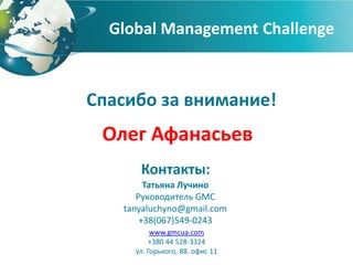 Global Management Challenge



Спасибо за внимание!
 Олег Афанасьев
      Контакты:
        Татьяна Лучино
      Руководитель GMC
   tanyaluchyno@gmail.com
       +38(067)549-0243
          www.gmcua.com
         +380 44 528-3324
     ул. Горького, 88. офис 11
 