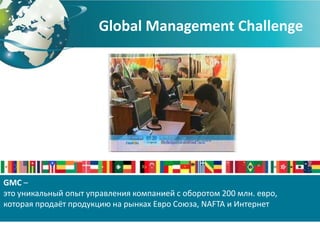 Global Management Challenge




GMC –
это уникальный опыт управления компанией с оборотом 200 млн. евро,
которая продаёт продукцию на рынках Евро Союза, NAFTA и Интернет
 