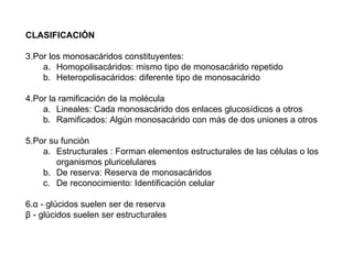 CLASIFICACIÓN Por los monosacáridos constituyentes:  Homopolisacáridos: mismo tipo de monosacárido repetido  Heteropolisacáridos: diferente tipo de monosacárido  Por la ramificación de la molécula  Lineales: Cada monosacárido dos enlaces glucosídicos a otros  Ramificados: Algún monosacárido con más de dos uniones a otros Por su función  Estructurales : Forman elementos estructurales de las células o los organismos pluricelulares  De reserva: Reserva de monosacáridos  De reconocimiento: Identificación celular  α  - glúcidos suelen ser de reserva β  - glúcidos suelen ser estructurales 