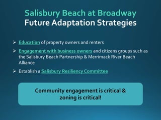  Education of property owners and renters
 Engagement with business owners and citizens groups such as
the Salisbury Beach Partnership & Merrimack River Beach
Alliance
 Establish a Salisbury Resiliency Committee
Salisbury Beach at Broadway
Community engagement is critical &
zoning is critical!
Future Adaptation Strategies
 