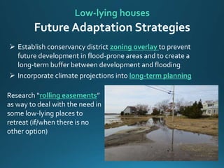 Low-lying houses
Future Adaptation Strategies
 Establish conservancy district zoning overlay to prevent
future development in flood-prone areas and to create a
long-term buffer between development and flooding
 Incorporate climate projections into long-term planning
Research “rolling easements”
as way to deal with the need in
some low-lying places to
retreat (if/when there is no
other option)
 