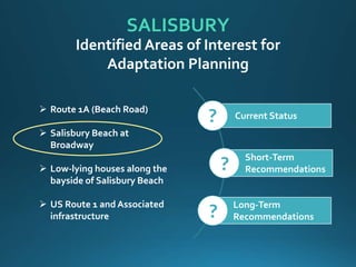 SALISBURY
 Route 1A (Beach Road)
 Salisbury Beach at
Broadway
 Low-lying houses along the
bayside of Salisbury Beach
 US Route 1 and Associated
infrastructure
Identified Areas of Interest for
Adaptation Planning
Current Status
Short-Term
Recommendations
Long-Term
Recommendations
?
?
?
 