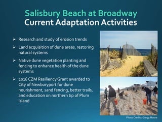 Photo Credits:Gregg Moore
 Research and study of erosion trends
 Land acquisition of dune areas, restoring
natural systems
 Native dune vegetation planting and
fencing to enhance health of the dune
systems
 2016 CZM ResiliencyGrant awarded to
City of Newburyport for dune
nourishment, sand fencing, better trails,
and education on northern tip of Plum
Island
Salisbury Beach at Broadway
Current Adaptation Activities
 