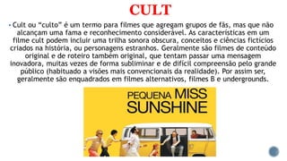 CULT
 Cult ou “culto” é um termo para filmes que agregam grupos de fãs, mas que não
alcançam uma fama e reconhecimento considerável. As características em um
filme cult podem incluir uma trilha sonora obscura, conceitos e ciências fictícios
criados na história, ou personagens estranhos. Geralmente são filmes de conteúdo
original e de roteiro também original, que tentam passar uma mensagem
inovadora, muitas vezes de forma subliminar e de difícil compreensão pelo grande
público (habituado a visões mais convencionais da realidade). Por assim ser,
geralmente são enquadrados em filmes alternativos, filmes B e undergrounds.
 