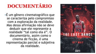 DOCUMENTÁRIO
É um gênero cinematográfico que
se caracteriza pelo compromisso
com a exploração da realidade.
Mas dessa afirmação não se deve
deduzir que ele represente a
realidade “tal como ela é”. O
documentário, assim como o
cinema de ficção, é uma
representação parcial e subjetiva
da realidade.
 
