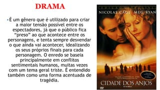 DRAMA
É um gênero que é utilizado para criar
a maior tensão possível entre os
espectadores, já que o público fica
“preso” ao que acontece entre os
personagens, e tenta sempre desvendar
o que ainda vai acontecer, idealizando
os seus próprios finais para cada
personagem. O enredo se baseia
principalmente em conflitos
sentimentais humanos, muitas vezes
com um tema geral triste. É entendido
também como uma forma acentuada de
tragédia.
 