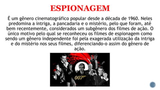 ESPIONAGEM
É um gênero cinematográfico popular desde a década de 1960. Neles
predomina a intriga, a pancadaria e o mistério, pelo que foram, até
bem recentemente, considerados um subgênero dos filmes de ação. O
único motivo pelo qual se reconheceu os filmes de espionagem como
sendo um gênero independente foi pela exagerada utilização da intriga
e do mistério nos seus filmes, diferenciando-o assim do gênero de
ação.
 