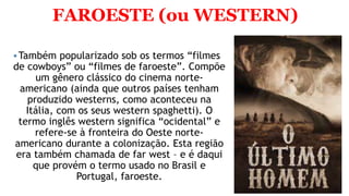 FAROESTE (ou WESTERN)
Também popularizado sob os termos “filmes
de cowboys” ou “filmes de faroeste”. Compõe
um gênero clássico do cinema norte-
americano (ainda que outros países tenham
produzido westerns, como aconteceu na
Itália, com os seus western spaghetti). O
termo inglês western significa “ocidental” e
refere-se à fronteira do Oeste norte-
americano durante a colonização. Esta região
era também chamada de far west – e é daqui
que provém o termo usado no Brasil e
Portugal, faroeste.
 