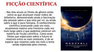 FICÇÃO CIENTÍFICA
 Nos dias atuais os filmes do gênero estão
entre os que alcançam maior índice de
bilheteira, demonstrando ainda a fascinação
das pessoas sobre o que está por vir, ou ainda
sobre o que é pura fantasia. O conhecimento
científico avançando cada vez mais,
atualmente mostra uma fronteira cada vez
mais larga sobre o que podemos construir em
matéria de ficção científica. Como esses
filmes que especulam sobre o futuro se
mostram entre os mais rentáveis, é de se
esperar que vejamos cada vez mais o tema
sendo explorado pelo cinema.
 