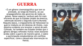 GUERRA
 É um gênero cinematográfico que tem se
prestado, ao longo da história, ao uso
propagandístico dos governos de todos os
países. Nesse aspecto, nenhum país foi mais
eficiente do que os Estados Unidos da América,
sobretudo durante a Segunda Guerra Mundial.
Naquela época, o engajamento de Hollywood na
guerra traduziu-se em dezenas de títulos, cujo
objetivo evidente era levantar o astral do país.
Contudo, foi também nos Estados Unidos que o
gênero abrigou reflexões muitas vezes bastante
ácidas sobre a guerra de maneira geral, e sobre
a participação estadunidense em conflitos
específicos, como a desastrada intervenção no
Vietnã.
 