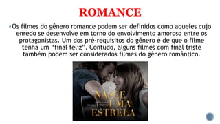 ROMANCE
Os filmes do gênero romance podem ser definidos como aqueles cujo
enredo se desenvolve em torno do envolvimento amoroso entre os
protagonistas. Um dos pré-requisitos do gênero é de que o filme
tenha um “final feliz”. Contudo, alguns filmes com final triste
também podem ser considerados filmes do gênero romântico.
 