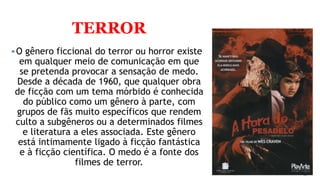 TERROR
O gênero ficcional do terror ou horror existe
em qualquer meio de comunicação em que
se pretenda provocar a sensação de medo.
Desde a década de 1960, que qualquer obra
de ficção com um tema mórbido é conhecida
do público como um gênero à parte, com
grupos de fãs muito específicos que rendem
culto a subgêneros ou a determinados filmes
e literatura a eles associada. Este gênero
está intimamente ligado à ficção fantástica
e à ficção científica. O medo é a fonte dos
filmes de terror.
 
