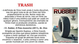 TRASH
 A definição de filme trash ainda é muito discutível,
mas em geral trata-se de um filme mal feito
propositalmente ou não. Muitas vezes são
associados a filmes de terror, mas um filme (ou
vídeo) trash é uma estética que pode ser usada em
qualquer gênero. Eventualmente são chamados de
filmes trash as produções amadoras, usando-se
eletrônicos domésticos.
 EX: Rubber, O Pneu Assassino (2011), Mr. Oizo
Dirigido por Quentin Dupieux, o filme francês
acompanha um pneu que possui poderes telepáticos
e passa a matar qualquer ser vivo que encontra.
Enquanto um grupo de policiais locais tenta
encontrar o 'assassino', o pneu começa a sentir uma
paixão inusitada por uma jovem da cidade.
 