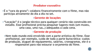 Produtor executivo
É o “cara da grana”: colabora financeiramente com o filme, mas não
participa ativamente do dia a dia no set.
Gerente de locações
“Locação” é o jargão técnico para qualquer cenário não construído em
estúdio. Esse profissional precisa pesquisar lugares reais (um museu,
uma casa, uma rua…) adequados a cada cena.
Gerente de produção
Nem todo mundo está envolvido com a parte artística do filme. Esse
profissional, por exemplo, cuida de toda a parte burocrática: custos
de produção, aluguel de equipamento, salários, cronogramas, ele é o
responsável para não estourar o orçamento do filme.
 