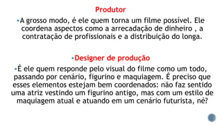 Produtor
A grosso modo, é ele quem torna um filme possível. Ele
coordena aspectos como a arrecadação de dinheiro , a
contratação de profissionais e a distribuição do longa.
Designer de produção
É ele quem responde pelo visual do filme como um todo,
passando por cenário, figurino e maquiagem. É preciso que
esses elementos estejam bem coordenados: não faz sentido
uma atriz vestindo um figurino antigo, mas com um estilo de
maquiagem atual e atuando em um cenário futurista, né?
 