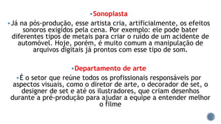 Sonoplasta
Já na pós-produção, esse artista cria, artificialmente, os efeitos
sonoros exigidos pela cena. Por exemplo: ele pode bater
diferentes tipos de metais para criar o ruído de um acidente de
automóvel. Hoje, porém, é muito comum a manipulação de
arquivos digitais já prontos com esse tipo de som.
Departamento de arte
É o setor que reúne todos os profissionais responsáveis por
aspectos visuais, como o diretor de arte, o decorador de set, o
designer de set e até os ilustradores, que criam desenhos
durante a pré-produção para ajudar a equipe a entender melhor
o filme
 