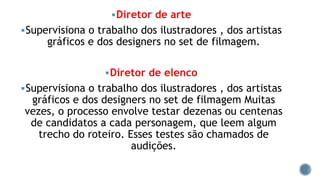 Diretor de arte
Supervisiona o trabalho dos ilustradores , dos artistas
gráficos e dos designers no set de filmagem.
Diretor de elenco
Supervisiona o trabalho dos ilustradores , dos artistas
gráficos e dos designers no set de filmagem Muitas
vezes, o processo envolve testar dezenas ou centenas
de candidatos a cada personagem, que leem algum
trecho do roteiro. Esses testes são chamados de
audições.
 