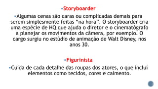 Storyboarder
Algumas cenas são caras ou complicadas demais para
serem simplesmente feitas “na hora”. O storyboarder cria
uma espécie de HQ que ajuda o diretor e o cinematógrafo
a planejar os movimentos da câmera, por exemplo. O
cargo surgiu no estúdio de animação de Walt Disney, nos
anos 30.
Figurinista
Cuida de cada detalhe das roupas dos atores, o que inclui
elementos como tecidos, cores e caimento.
 