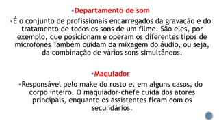 Departamento de som
É o conjunto de profissionais encarregados da gravação e do
tratamento de todos os sons de um filme. São eles, por
exemplo, que posicionam e operam os diferentes tipos de
microfones Também cuidam da mixagem do áudio, ou seja,
da combinação de vários sons simultâneos.
Maquiador
Responsável pelo make do rosto e, em alguns casos, do
corpo inteiro. O maquiador-chefe cuida dos atores
principais, enquanto os assistentes ficam com os
secundários.
 