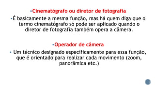 Cinematógrafo ou diretor de fotografia
É basicamente a mesma função, mas há quem diga que o
termo cinematógrafo só pode ser aplicado quando o
diretor de fotografia também opera a câmera.
Operador de câmera
 Um técnico designado especificamente para essa função,
que é orientado para realizar cada movimento (zoom,
panorâmica etc.)
 