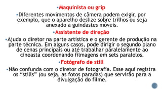 Maquinista ou grip
Diferentes movimentos de câmera podem exigir, por
exemplo, que o aparelho deslize sobre trilhos ou seja
anexado a guindastes móveis.
Assistente de direção
Ajuda o diretor na parte artística e o gerente de produção na
parte técnica. Em alguns casos, pode dirigir o segundo plano
de cenas principais ou até trabalhar paralelamente ao
cineasta coordenando filmagens em sets paralelos.
Fotógrafo de still
Não confunda com o diretor de fotografia. Esse aqui registra
os “stills” (ou seja, as fotos paradas) que servirão para a
divulgação do filme.
 