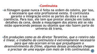 Continuísta
A filmagem quase nunca é feita na ordem do roteiro, por isso,
é necessário que este profissional exista. O continuísta
garante a integração entre as partes da obra e a sua
coerência. Para isso, ele tem que prestar atenção em todos os
detalhes da cena, desde a maquiagem dos atores até se não
estão aparecendo pessoas ou objetos que não fazem parte do
universo da trama.
Em produções como as do diretor Tarantino, que o roteiro não
é linear, o trabalho do continuísta é extremamente necessário
para que não ocorram erros que prejudiquem o
desenvolvimento do filme, algumas dessas produções chegam
a precisar de uma equipe com mais de três continuístas.
 