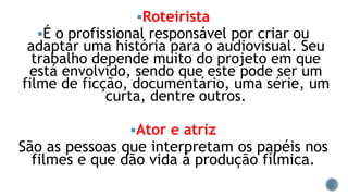 Roteirista
É o profissional responsável por criar ou
adaptar uma história para o audiovisual. Seu
trabalho depende muito do projeto em que
está envolvido, sendo que este pode ser um
filme de ficção, documentário, uma série, um
curta, dentre outros.
Ator e atriz
São as pessoas que interpretam os papéis nos
filmes e que dão vida á produção fílmica.
 