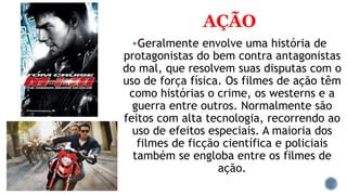 AÇÃO
Geralmente envolve uma história de
protagonistas do bem contra antagonistas
do mal, que resolvem suas disputas com o
uso de força física. Os filmes de ação têm
como histórias o crime, os westerns e a
guerra entre outros. Normalmente são
feitos com alta tecnologia, recorrendo ao
uso de efeitos especiais. A maioria dos
filmes de ficção científica e policiais
também se engloba entre os filmes de
ação.
 