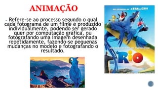 ANIMAÇÃO
 Refere-se ao processo segundo o qual
cada fotograma de um filme é produzido
individualmente, podendo ser gerado
quer por computação gráfica, ou
fotografando uma imagem desenhada
repetidamente, fazendo-se pequenas
mudanças no modelo e fotografando o
resultado.
 