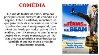 COMÉDIA
É o uso de humor no filme. Uma das
principais características da comédia é o
engano. Entre os artistas, reconhece-se
que para fazer rir é necessário um ritmo
(conhecido como timing) especial, que
não é dominado por todos, pois é difícil
analisar, cientificamente, o que faz uma
pessoa rir ou o que é engraçado ou não.
Mas uma característica reconhecida da
comédia é que ela é uma diversão
intensamente pessoal.
 