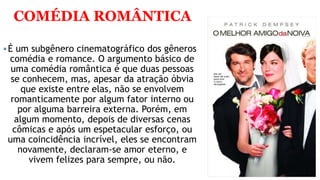 COMÉDIA ROMÂNTICA
É um subgênero cinematográfico dos gêneros
comédia e romance. O argumento básico de
uma comédia romântica é que duas pessoas
se conhecem, mas, apesar da atração óbvia
que existe entre elas, não se envolvem
romanticamente por algum fator interno ou
por alguma barreira externa. Porém, em
algum momento, depois de diversas cenas
cômicas e após um espetacular esforço, ou
uma coincidência incrível, eles se encontram
novamente, declaram-se amor eterno, e
vivem felizes para sempre, ou não.
 