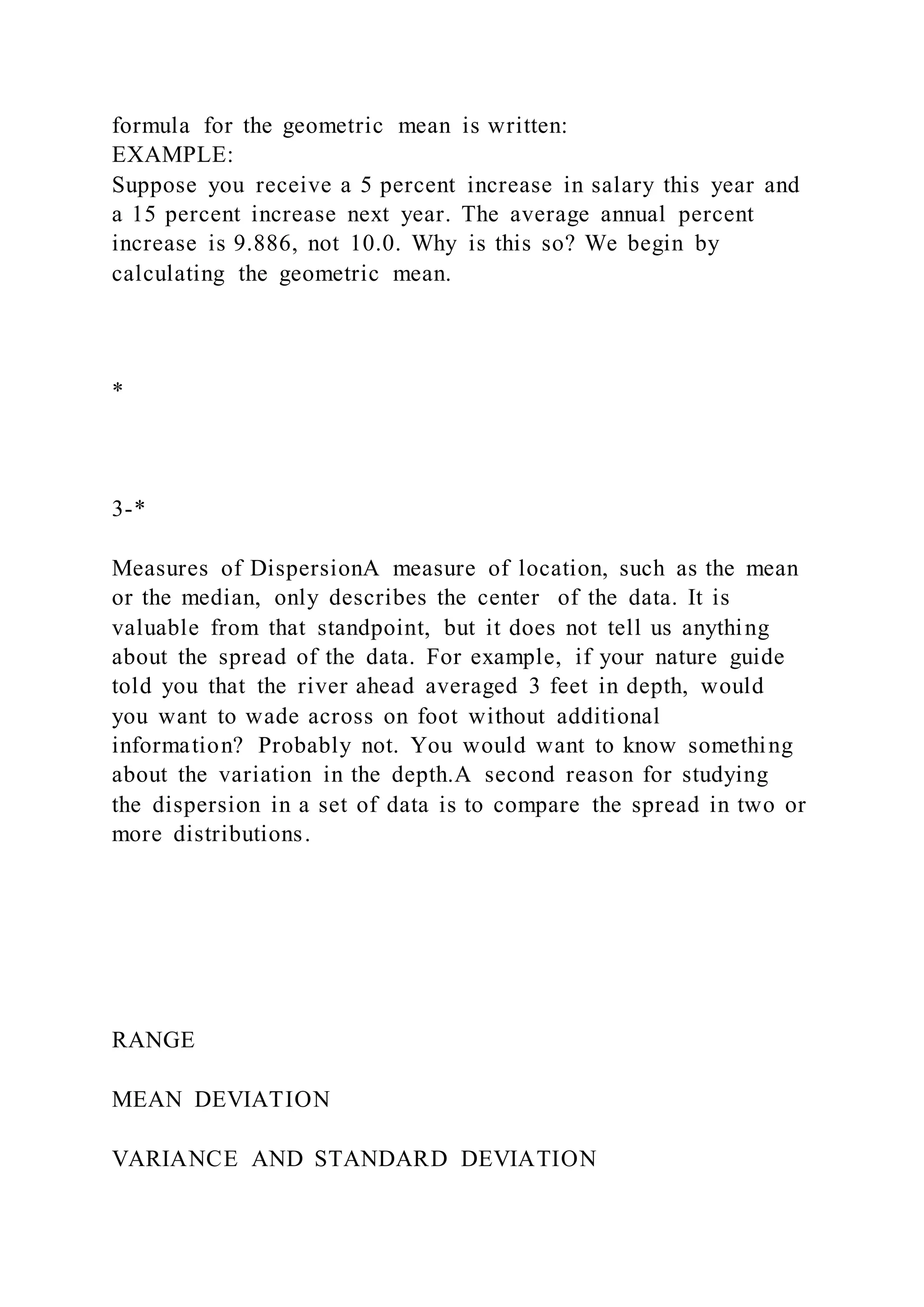 formula for the geometric mean is written:
EXAMPLE:
Suppose you receive a 5 percent increase in salary this year and
a 15 percent increase next year. The average annual percent
increase is 9.886, not 10.0. Why is this so? We begin by
calculating the geometric mean.
*
3-*
Measures of DispersionA measure of location, such as the mean
or the median, only describes the center of the data. It is
valuable from that standpoint, but it does not tell us anything
about the spread of the data. For example, if your nature guide
told you that the river ahead averaged 3 feet in depth, would
you want to wade across on foot without additional
information? Probably not. You would want to know something
about the variation in the depth.A second reason for studying
the dispersion in a set of data is to compare the spread in two or
more distributions.
RANGE
MEAN DEVIATION
VARIANCE AND STANDARD DEVIATION
 