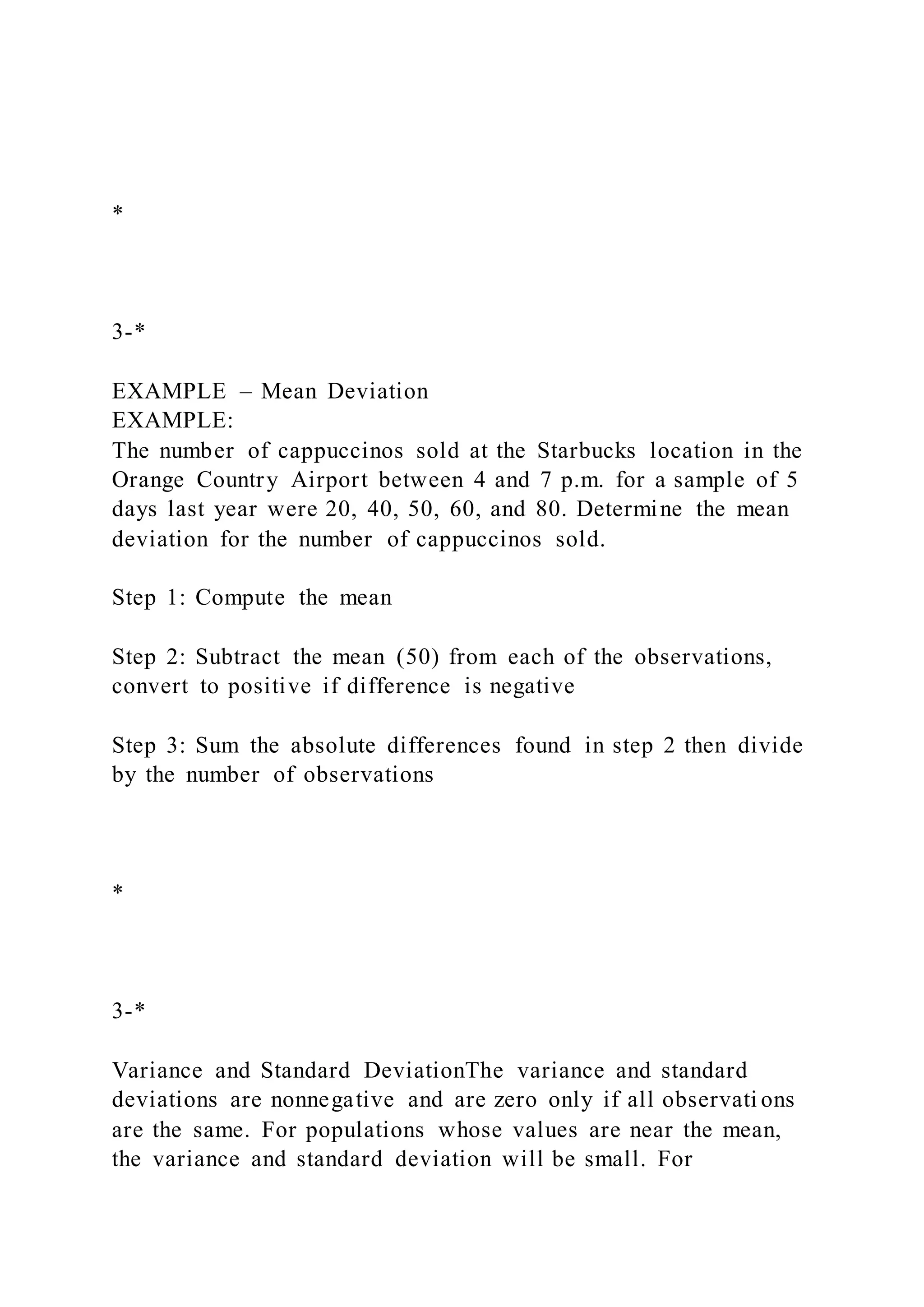 *
3-*
EXAMPLE – Mean Deviation
EXAMPLE:
The number of cappuccinos sold at the Starbucks location in the
Orange Country Airport between 4 and 7 p.m. for a sample of 5
days last year were 20, 40, 50, 60, and 80. Determine the mean
deviation for the number of cappuccinos sold.
Step 1: Compute the mean
Step 2: Subtract the mean (50) from each of the observations,
convert to positive if difference is negative
Step 3: Sum the absolute differences found in step 2 then divide
by the number of observations
*
3-*
Variance and Standard DeviationThe variance and standard
deviations are nonnegative and are zero only if all observati ons
are the same. For populations whose values are near the mean,
the variance and standard deviation will be small. For
 
