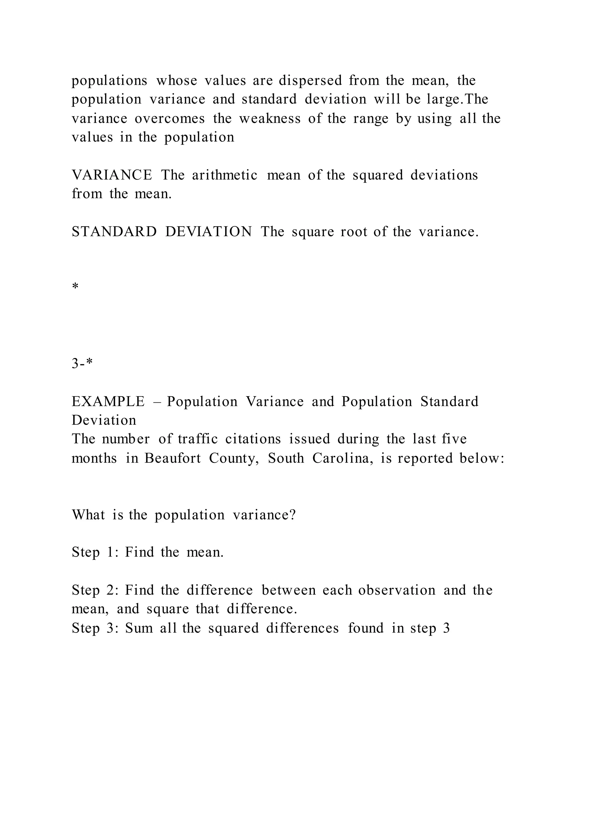 populations whose values are dispersed from the mean, the
population variance and standard deviation will be large.The
variance overcomes the weakness of the range by using all the
values in the population
VARIANCE The arithmetic mean of the squared deviations
from the mean.
STANDARD DEVIATION The square root of the variance.
*
3-*
EXAMPLE – Population Variance and Population Standard
Deviation
The number of traffic citations issued during the last five
months in Beaufort County, South Carolina, is reported below:
What is the population variance?
Step 1: Find the mean.
Step 2: Find the difference between each observation and the
mean, and square that difference.
Step 3: Sum all the squared differences found in step 3
 