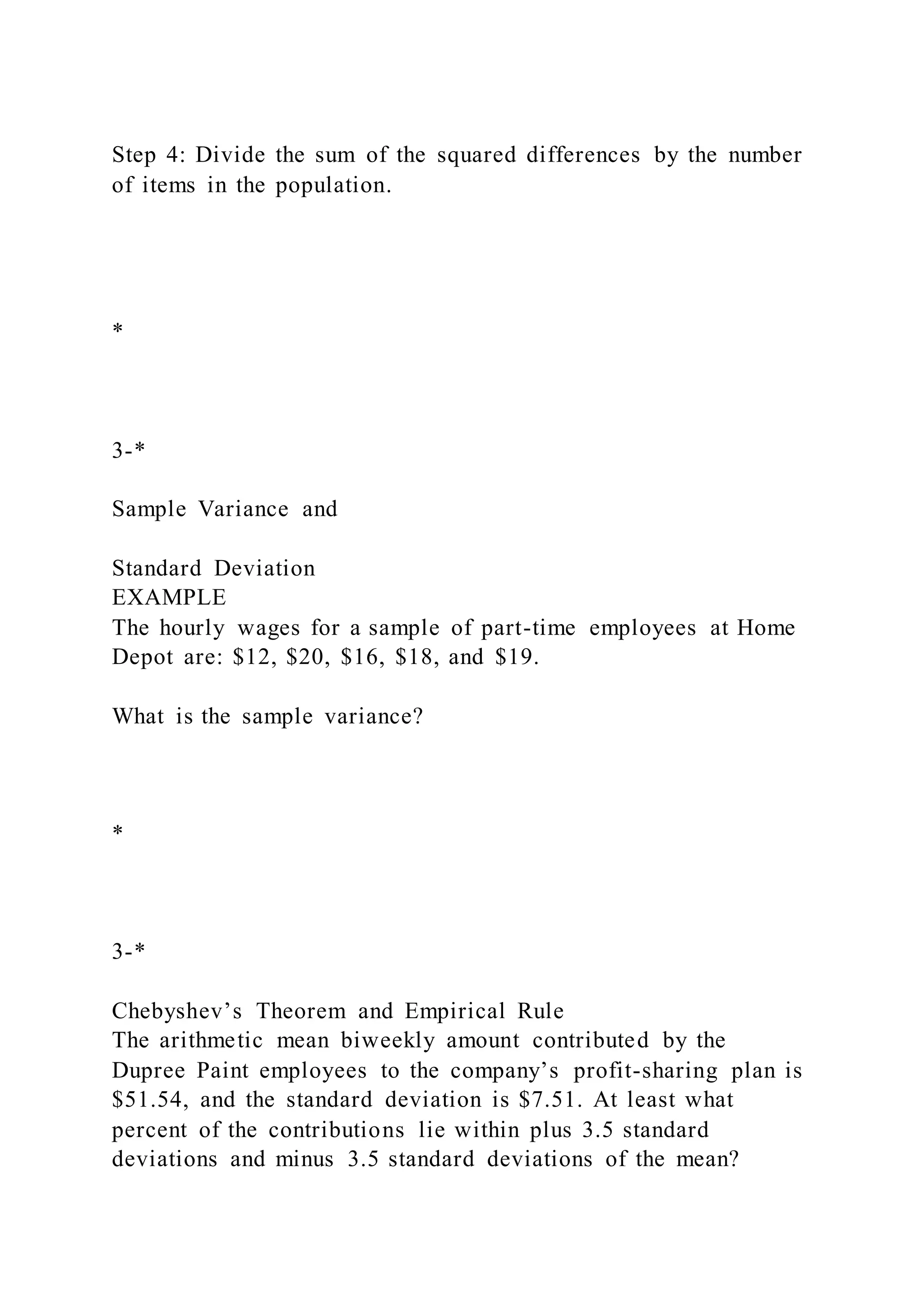 Step 4: Divide the sum of the squared differences by the number
of items in the population.
*
3-*
Sample Variance and
Standard Deviation
EXAMPLE
The hourly wages for a sample of part-time employees at Home
Depot are: $12, $20, $16, $18, and $19.
What is the sample variance?
*
3-*
Chebyshev’s Theorem and Empirical Rule
The arithmetic mean biweekly amount contributed by the
Dupree Paint employees to the company’s profit-sharing plan is
$51.54, and the standard deviation is $7.51. At least what
percent of the contributions lie within plus 3.5 standard
deviations and minus 3.5 standard deviations of the mean?
 
