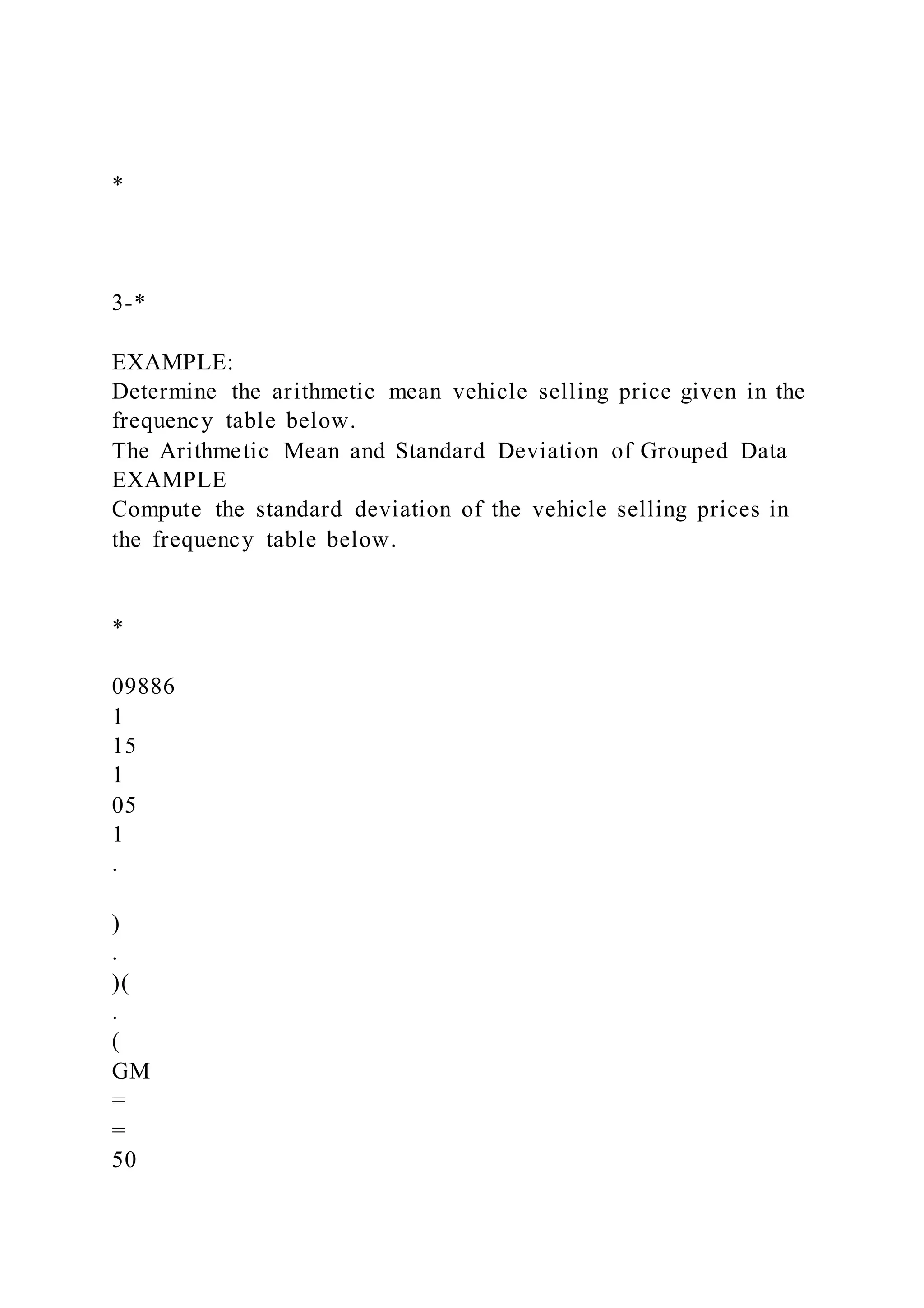 *
3-*
EXAMPLE:
Determine the arithmetic mean vehicle selling price given in the
frequency table below.
The Arithmetic Mean and Standard Deviation of Grouped Data
EXAMPLE
Compute the standard deviation of the vehicle selling prices in
the frequency table below.
*
09886
1
15
1
05
1
.
)
.
)(
.
(
GM
=
=
50
 