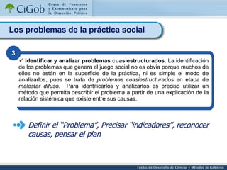 Los problemas de la práctica social Identificar y analizar problemas cuasiestructurados . La identificación de los problemas que genera el juego social no es obvia porque muchos de ellos no están en la superficie de la práctica, ni es simple el modo de analizarlos, pues se trata de  problemas cuasiestructurados  en etapa de  malestar difuso.   Para identificarlos y analizarlos es preciso utilizar un método que permita describir el problema a partir de una explicación de la relación sistémica que existe entre sus causas. 3 Definir el “Problema”, Precisar “indicadores”, reconocer causas, pensar el plan 