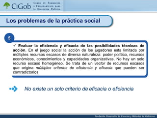 Los problemas de la práctica social Evaluar la eficiencia y eficacia de las posibilidades técnicas de acción . En el juego social la acción de los jugadores esta limitada por múltiples recursos escasos de diversa naturaleza: poder político, recursos económicos, conocimientos y capacidades organizativas. No hay un solo recurso escaso homogéneo. Se trata de un  vector  de recursos escasos que origina  múltiples criterios de eficiencia y eficacia  que pueden ser contradictorios   5 No existe un solo criterio de eficacia o eficiencia 
