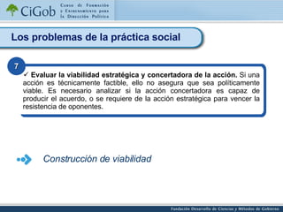 Los problemas de la práctica social Evaluar la viabilidad estratégica y concertadora de la acción.  Si una acción es técnicamente factible, ello no asegura que sea políticamente viable. Es necesario analizar si la acción concertadora es capaz de producir el acuerdo, o se requiere de la acción estratégica para vencer la resistencia de oponentes.   7 Construcción de viabilidad 