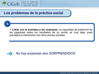Los problemas de la práctica social Lidiar con la incerteza y las sorpresas.  La capacidad de  predicción  de los jugadores sobre los resultados de su acción es muy baja, pues prevalece la interacción con otros actores sociales. 8 No hay sorpresas sino SORPRENDIDOS 
