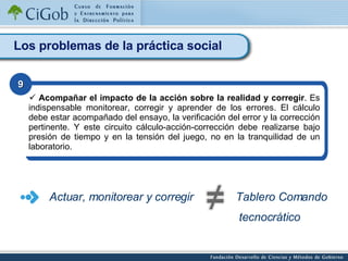 Los problemas de la práctica social Acompañar el impacto de la acción sobre la realidad y corregir . Es indispensable monitorear, corregir y aprender de los errores. El cálculo debe estar acompañado del ensayo, la verificación del error y la corrección pertinente. Y este circuito cálculo-acción-corrección debe realizarse bajo presión de tiempo y en la tensión del juego, no en la tranquilidad de un laboratorio.   9 Tablero Comando tecnocrático Actuar, monitorear y corregir 