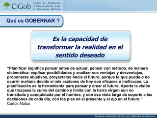 “ Planificar significa pensar antes de actuar, pensar con método, de manera sistemática; explicar posibilidades y analizar sus ventajas y desventajas, proponerse objetivos, proyectarse hacia el futuro, porque lo que puede o no ocurrir mañana decide si mis acciones de hoy son eficaces o ineficaces. La planificación es la herramienta para pensar y crear el futuro. Aporta la visión que traspasa la curva del camino y limita con la tierra virgen aun no transitada y conquistada por el hombre, y con esa vista larga da soporte a las decisiones de cada día, con los pies en el presente y el ojo en el futuro.” Carlos Matus Qué es GOBERNAR ? Es la capacidad de transformar la realidad en el sentido deseado 