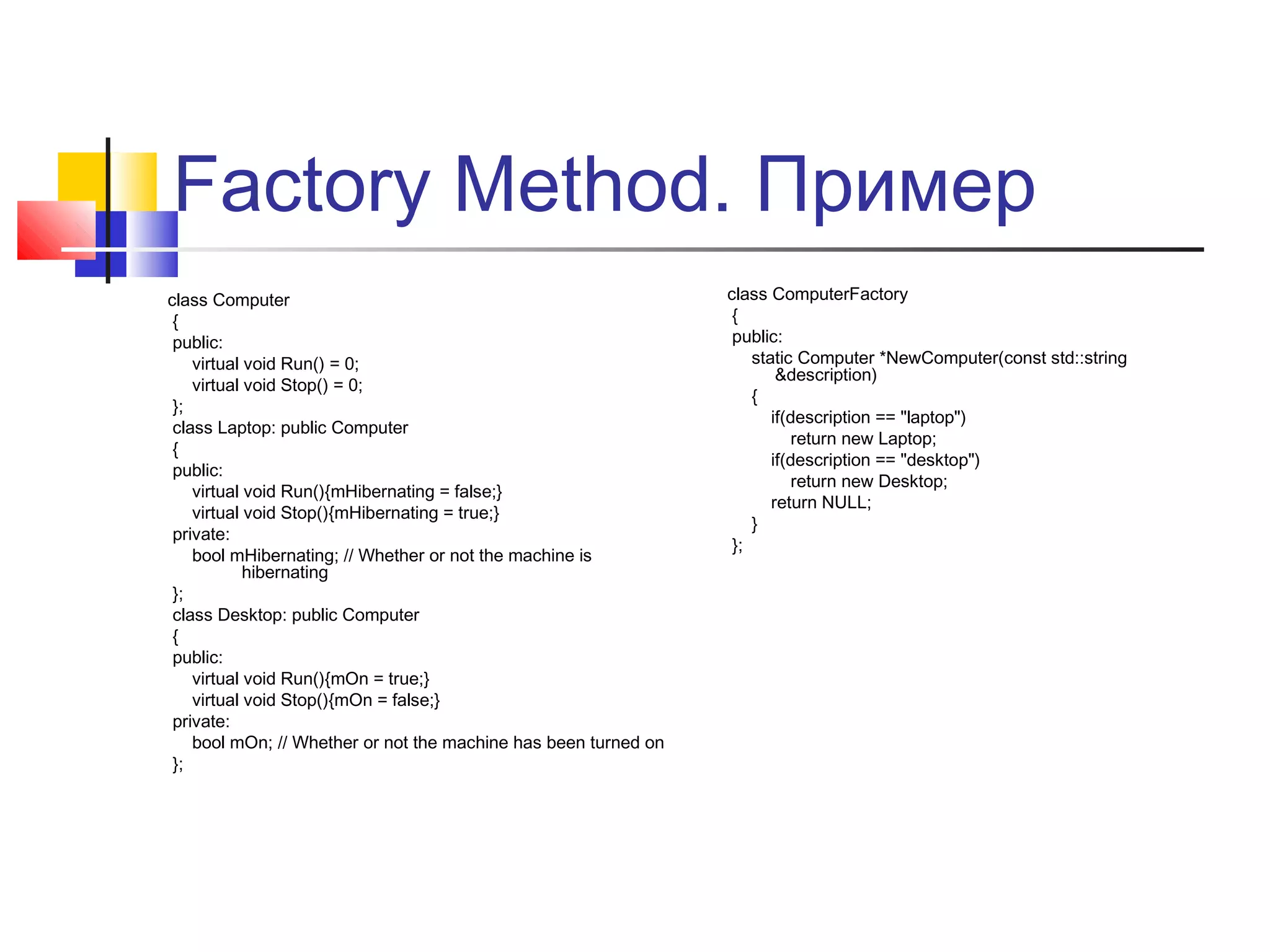 Factory Method. Пример
class Computer
{
public:
virtual void Run() = 0;
virtual void Stop() = 0;
};
class Laptop: public Computer
{
public:
virtual void Run(){mHibernating = false;}
virtual void Stop(){mHibernating = true;}
private:
bool mHibernating; // Whether or not the machine is
hibernating
};
class Desktop: public Computer
{
public:
virtual void Run(){mOn = true;}
virtual void Stop(){mOn = false;}
private:
bool mOn; // Whether or not the machine has been turned on
};

class ComputerFactory
{
public:
static Computer *NewComputer(const std::string
&description)
{
if(description == "laptop")
return new Laptop;
if(description == "desktop")
return new Desktop;
return NULL;
}
};

 