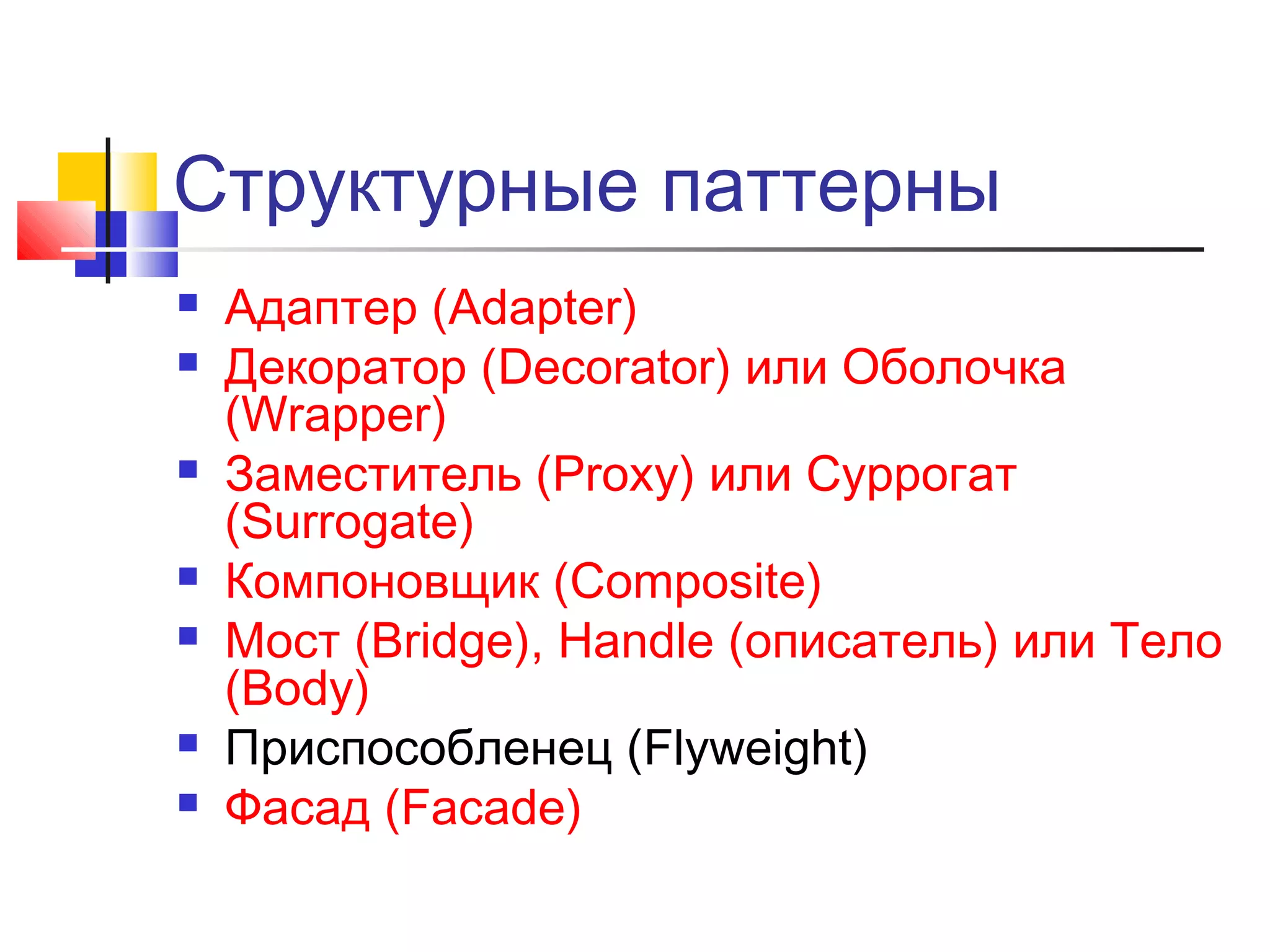 Структурные паттерны











Адаптер (Adapter)
Декоратор (Decorator) или Оболочка
(Wrapper)
Заместитель (Proxy) или Суррогат
(Surrogate)
Компоновщик (Composite)
Мост (Bridge), Handle (описатель) или Тело
(Body)
Приспособленец (Flyweight)
Фасад (Facade)

 