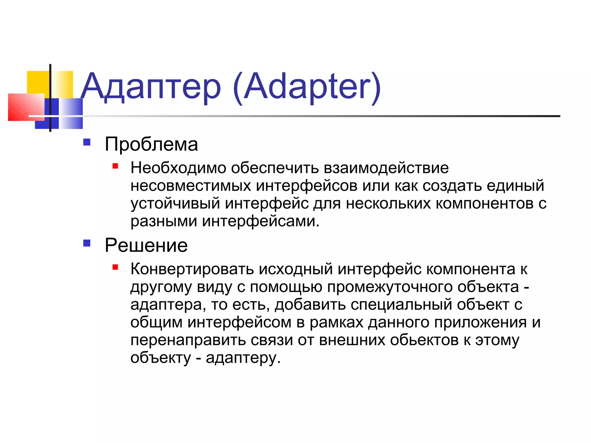 Адаптер (Adapter)


Проблема




Необходимо обеспечить взаимодействие
несовместимых интерфейсов или как создать единый
устойчивый интерфейс для нескольких компонентов с
разными интерфейсами.

Решение


Конвертировать исходный интерфейс компонента к
другому виду с помощью промежуточного объекта адаптера, то есть, добавить специальный объект с
общим интерфейсом в рамках данного приложения и
перенаправить связи от внешних обьектов к этому
объекту - адаптеру.

 