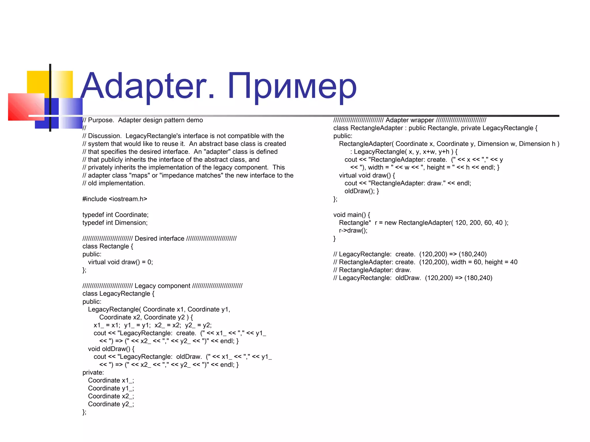 Adapter. Пример
// Purpose. Adapter design pattern demo
//
// Discussion. LegacyRectangle's interface is not compatible with the
// system that would like to reuse it. An abstract base class is created
// that specifies the desired interface. An "adapter" class is defined
// that publicly inherits the interface of the abstract class, and
// privately inherits the implementation of the legacy component. This
// adapter class "maps" or "impedance matches" the new interface to the
// old implementation.
#include <iostream.h>
typedef int Coordinate;
typedef int Dimension;
/////////////////////////// Desired interface ///////////////////////////
class Rectangle {
public:
virtual void draw() = 0;
};
/////////////////////////// Legacy component ///////////////////////////
class LegacyRectangle {
public:
LegacyRectangle( Coordinate x1, Coordinate y1,
Coordinate x2, Coordinate y2 ) {
x1_ = x1; y1_ = y1; x2_ = x2; y2_ = y2;
cout << "LegacyRectangle: create. (" << x1_ << "," << y1_
<< ") => (" << x2_ << "," << y2_ << ")" << endl; }
void oldDraw() {
cout << "LegacyRectangle: oldDraw. (" << x1_ << "," << y1_
<< ") => (" << x2_ << "," << y2_ << ")" << endl; }
private:
Coordinate x1_;
Coordinate y1_;
Coordinate x2_;
Coordinate y2_;
};

/////////////////////////// Adapter wrapper ///////////////////////////
class RectangleAdapter : public Rectangle, private LegacyRectangle {
public:
RectangleAdapter( Coordinate x, Coordinate y, Dimension w, Dimension h )
: LegacyRectangle( x, y, x+w, y+h ) {
cout << "RectangleAdapter: create. (" << x << "," << y
<< "), width = " << w << ", height = " << h << endl; }
virtual void draw() {
cout << "RectangleAdapter: draw." << endl;
oldDraw(); }
};
void main() {
Rectangle* r = new RectangleAdapter( 120, 200, 60, 40 );
r->draw();
}
// LegacyRectangle: create. (120,200) => (180,240)
// RectangleAdapter: create. (120,200), width = 60, height = 40
// RectangleAdapter: draw.
// LegacyRectangle: oldDraw. (120,200) => (180,240)

 