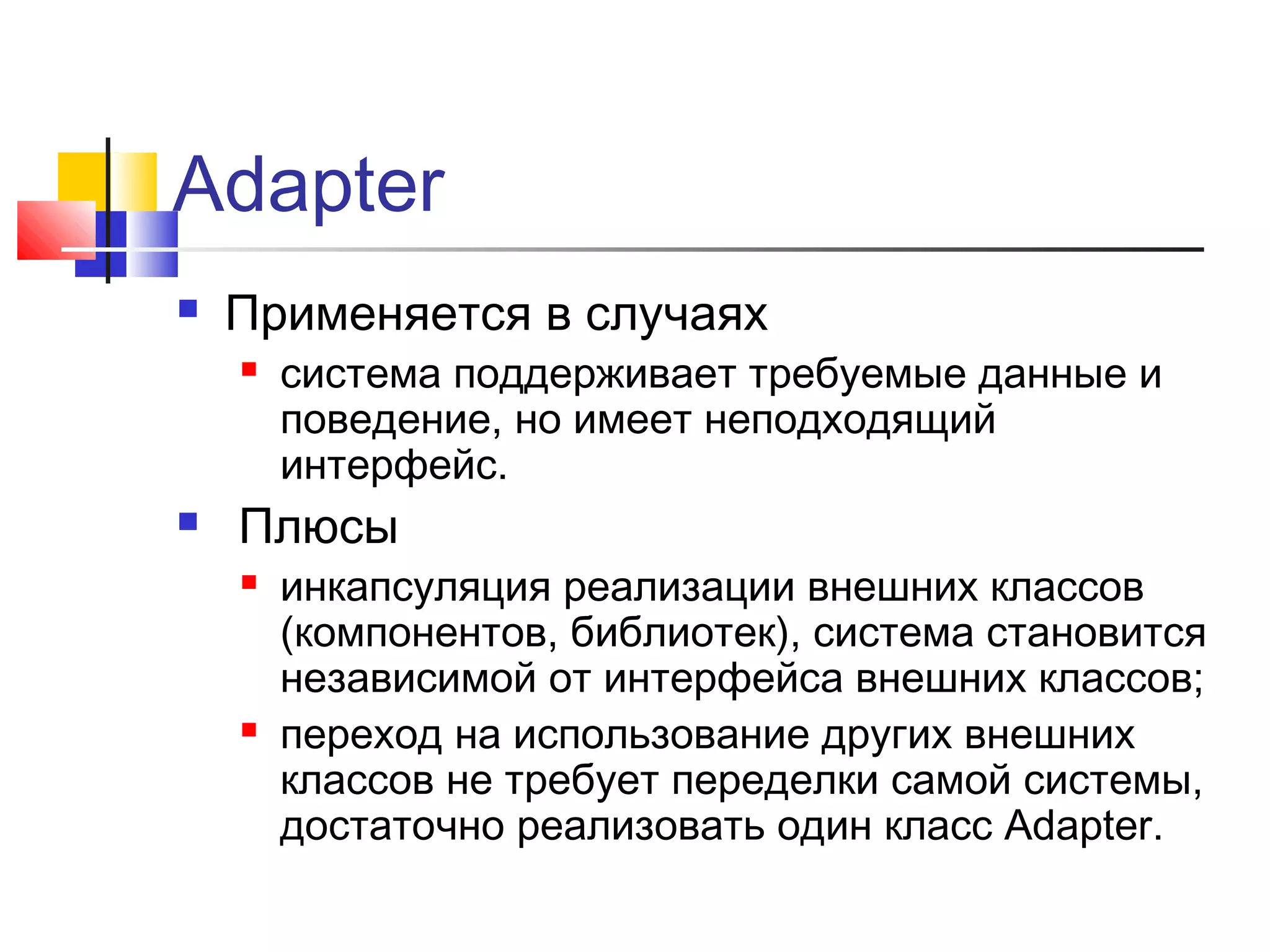Adapter


Применяется в случаях




система поддерживает требуемые данные и
поведение, но имеет неподходящий
интерфейс.

Плюсы




инкапсуляция реализации внешних классов
(компонентов, библиотек), система становится
независимой от интерфейса внешних классов;
переход на использование других внешних
классов не требует переделки самой системы,
достаточно реализовать один класс Adapter.

 